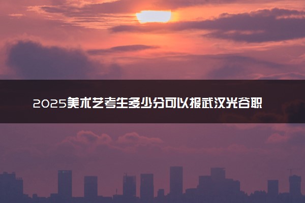 2025美术艺考生多少分可以报武汉光谷职业学院
