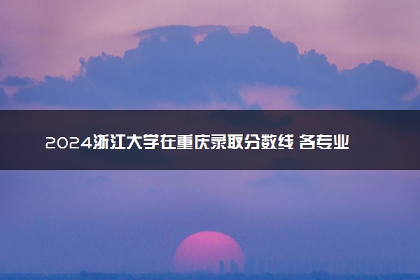 2024浙江大学在重庆录取分数线 各专业分数及位次