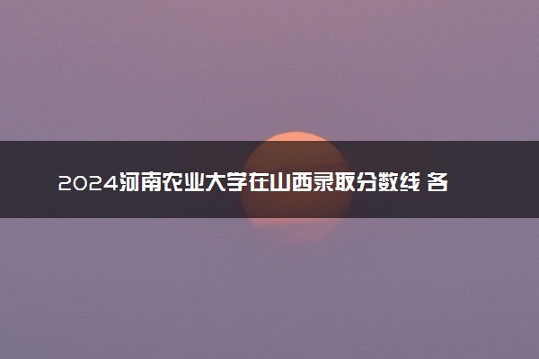 2024河南农业大学在山西录取分数线 各专业分数及位次