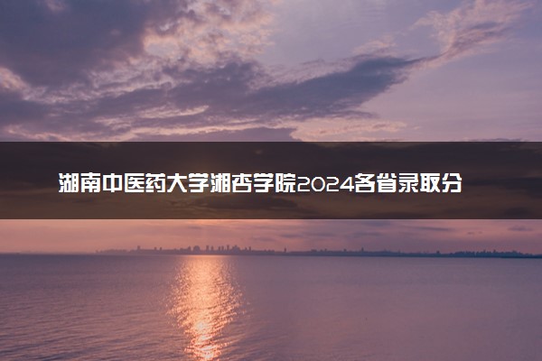 湖南中医药大学湘杏学院2024各省录取分数线及最低位次是多少