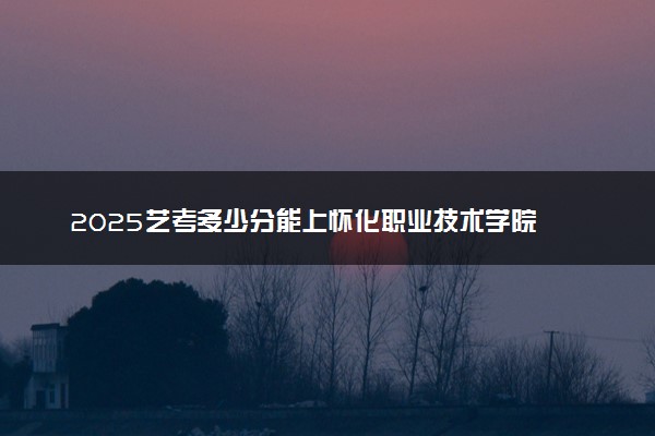 2025艺考多少分能上怀化职业技术学院 最低分数线是多少