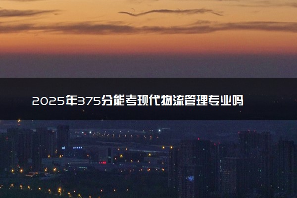 2025年375分能考现代物流管理专业吗 375分现代物流管理专业大学推荐