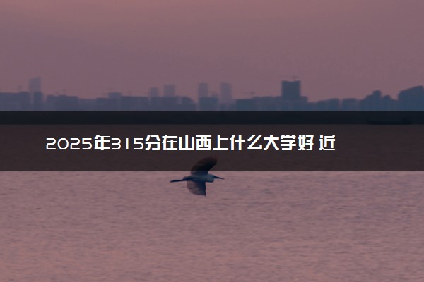 2025年315分在山西上什么大学好 近三年录取分数线是多少