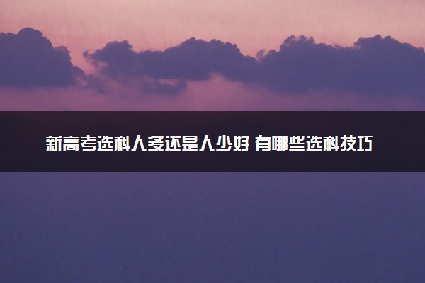 新高考选科人多还是人少好 有哪些选科技巧