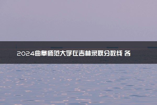 2024曲阜师范大学在吉林录取分数线 各专业分数及位次
