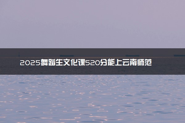 2025舞蹈生文化课520分能上云南师范大学吗