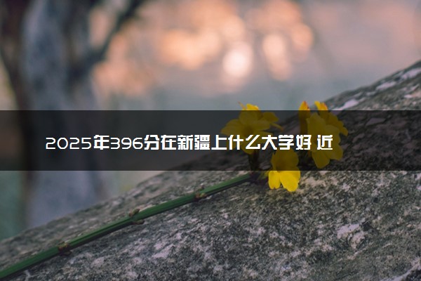 2025年396分在新疆上什么大学好 近三年录取分数线是多少