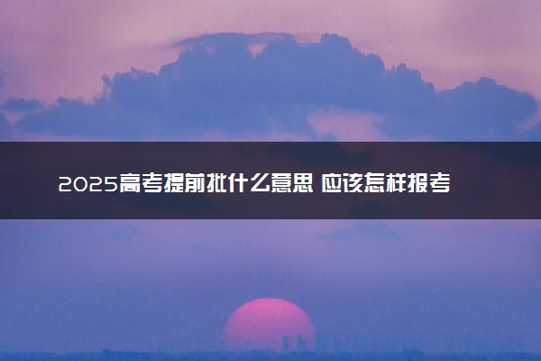 2025高考提前批什么意思 应该怎样报考