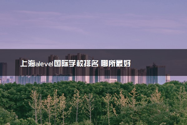 上海alevel国际学校排名 哪所最好