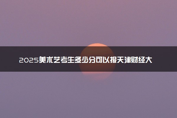 2025美术艺考生多少分可以报天津财经大学珠江学院