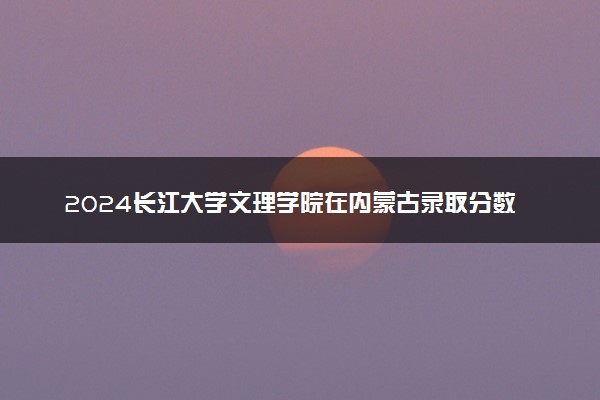 2024长江大学文理学院在内蒙古录取分数线 各专业分数及位次