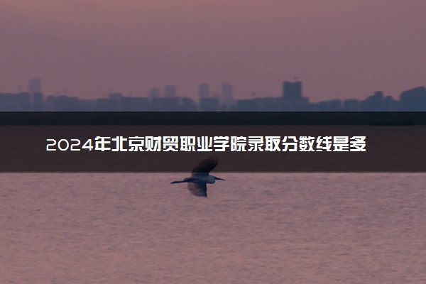 2024年北京财贸职业学院录取分数线是多少 各省最低分数线及位次
