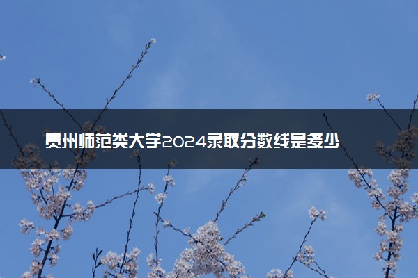 贵州师范类大学2024录取分数线是多少 什么学校好