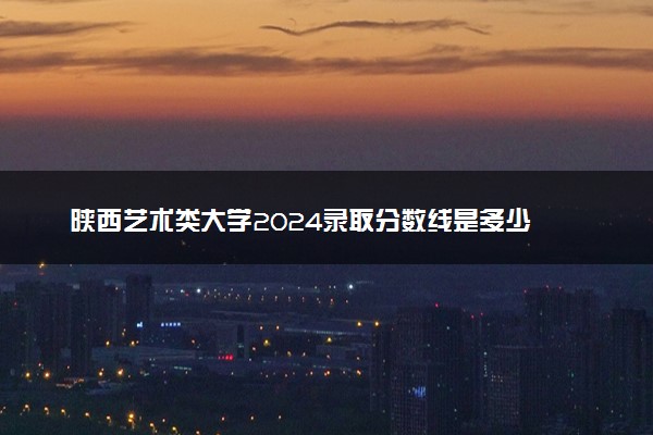 陕西艺术类大学2024录取分数线是多少 什么学校好