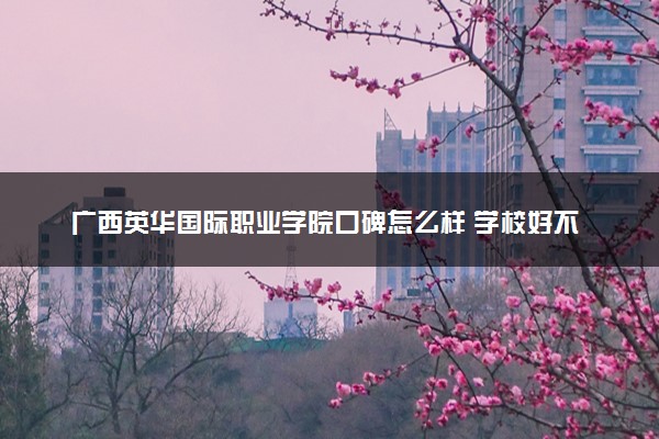 广西英华国际职业学院口碑怎么样 学校好不好