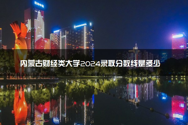 内蒙古财经类大学2024录取分数线是多少 什么学校好