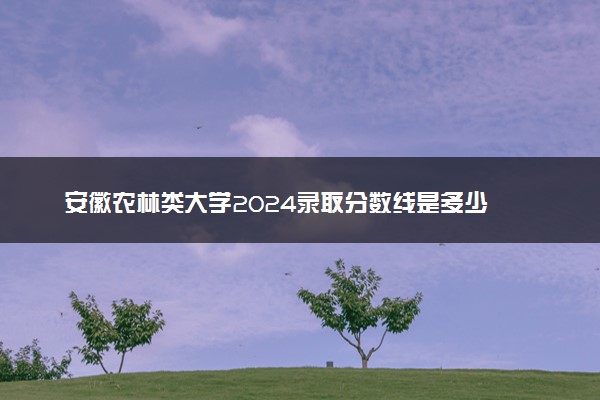 安徽农林类大学2024录取分数线是多少 什么学校好
