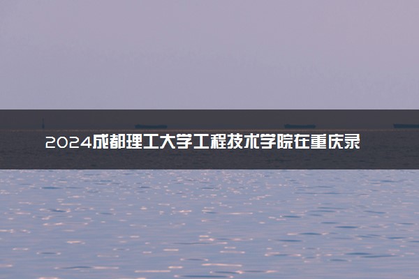 2024成都理工大学工程技术学院在重庆录取分数线 各专业分数及位次