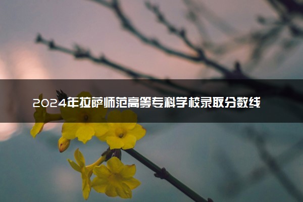 2024年拉萨师范高等专科学校录取分数线是多少 各省最低分数线及位次