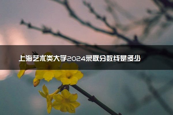 上海艺术类大学2024录取分数线是多少 什么学校好