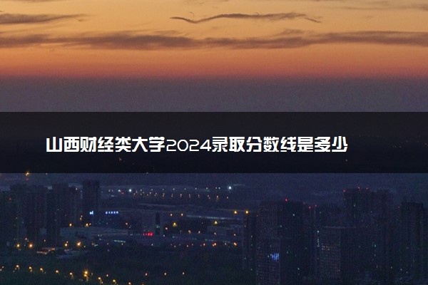 山西财经类大学2024录取分数线是多少 什么学校好