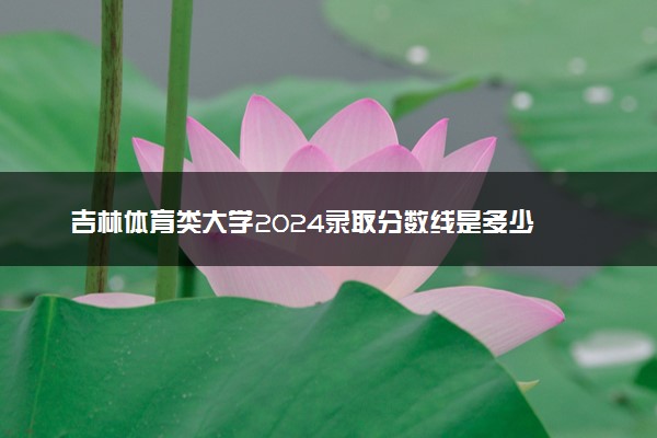 吉林体育类大学2024录取分数线是多少 什么学校好