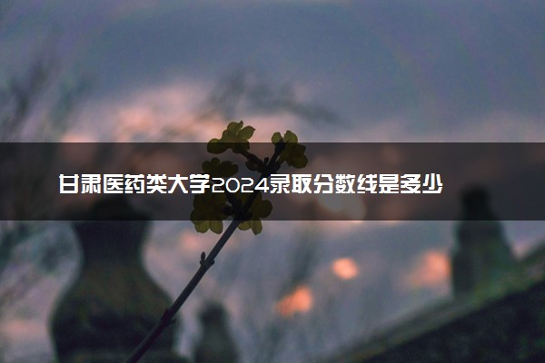 甘肃医药类大学2024录取分数线是多少 什么学校好
