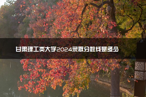 甘肃理工类大学2024录取分数线是多少 什么学校好