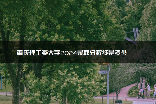 重庆理工类大学2024录取分数线是多少 什么学校好
