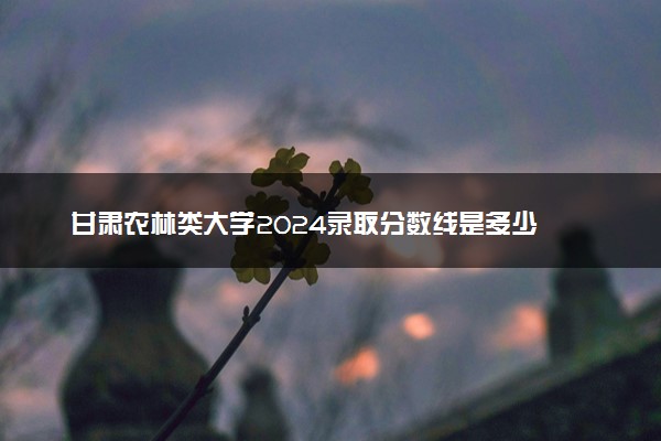 甘肃农林类大学2024录取分数线是多少 什么学校好