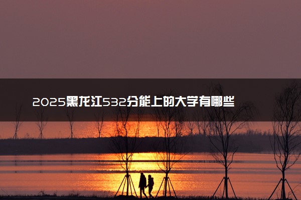 2025黑龙江532分能上的大学有哪些 可以报考院校名单