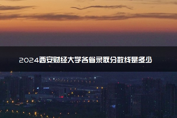 2024西安财经大学各省录取分数线是多少 最低分及位次