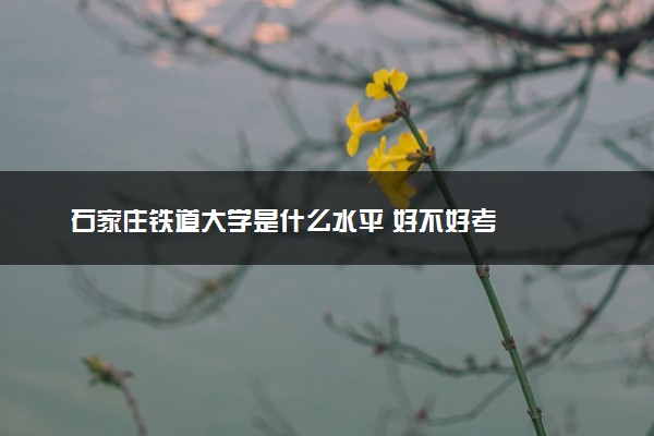 石家庄铁道大学是什么水平 好不好考