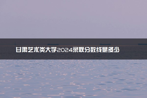 甘肃艺术类大学2024录取分数线是多少 什么学校好