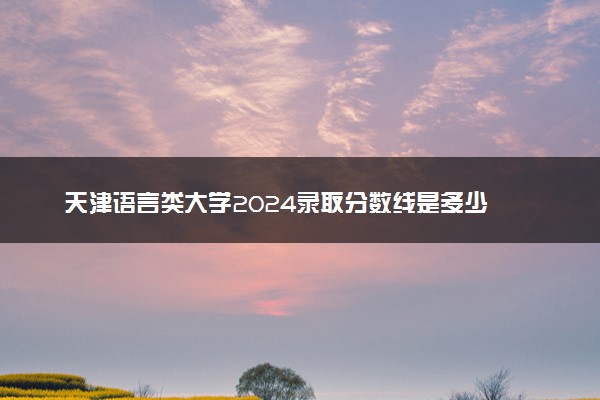 天津语言类大学2024录取分数线是多少 什么学校好