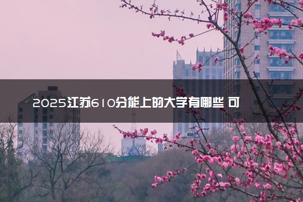 2025江苏610分能上的大学有哪些 可以报考院校名单