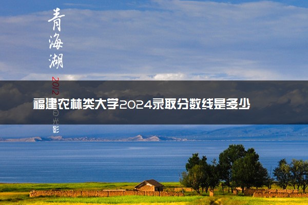 福建农林类大学2024录取分数线是多少 什么学校好