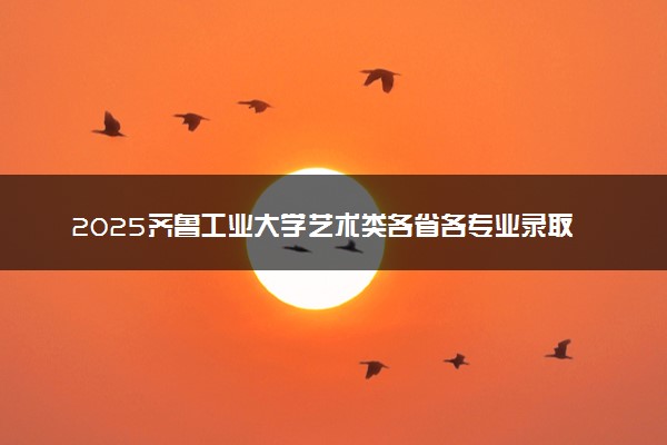 2025齐鲁工业大学艺术类各省各专业录取分数线汇总