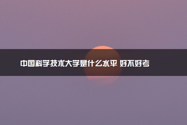 中国科学技术大学是什么水平 好不好考