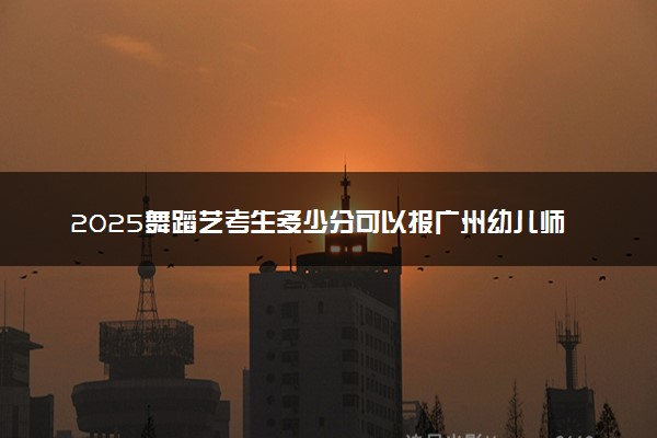 2025舞蹈艺考生多少分可以报广州幼儿师范高等专科学校