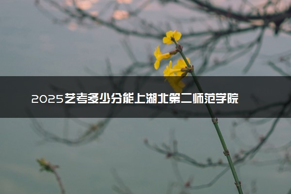 2025艺考多少分能上湖北第二师范学院 最低分数线是多少