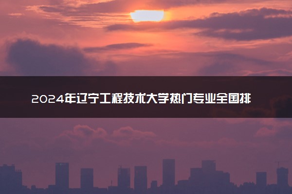 2024年辽宁工程技术大学热门专业全国排名 有哪些专业比较好