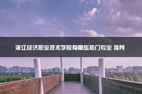 浙江经济职业技术学院有哪些热门专业 推荐的王牌专业