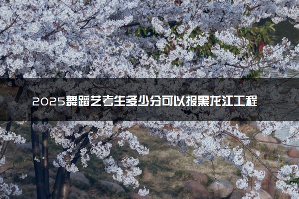 2025舞蹈艺考生多少分可以报黑龙江工程学院