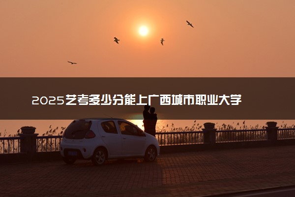 2025艺考多少分能上广西城市职业大学 最低分数线是多少