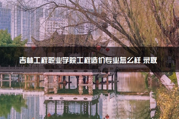 吉林工程职业学院工程造价专业怎么样 录取分数线多少