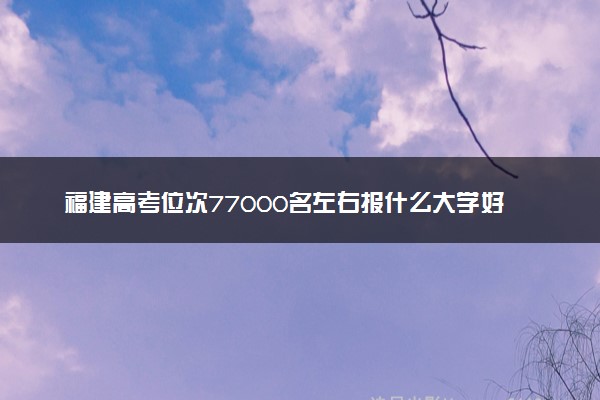 福建高考位次77000名左右报什么大学好（2025年参考）