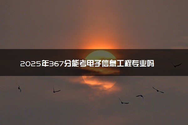 2025年367分能考电子信息工程专业吗 367分电子信息工程专业大学推荐