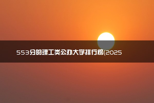 553分的理工类公办大学排行榜（2025考生参考)
