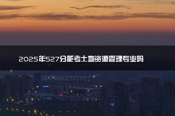 2025年527分能考土地资源管理专业吗 527分土地资源管理专业大学推荐